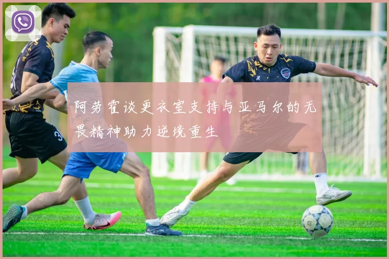 阿劳霍谈更衣室支持与亚马尔的无畏精神助力逆境重生