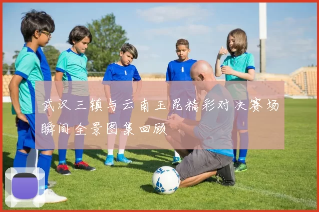 武汉三镇与云南玉昆精彩对决赛场瞬间全景图集回顾