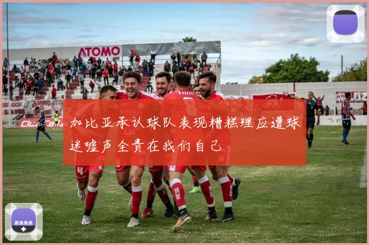 加比亚承认球队表现糟糕理应遭球迷嘘声全责在我们自己