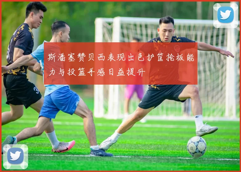 斯潘塞赞贝西表现出色护筐抢板能力与投篮手感日益提升