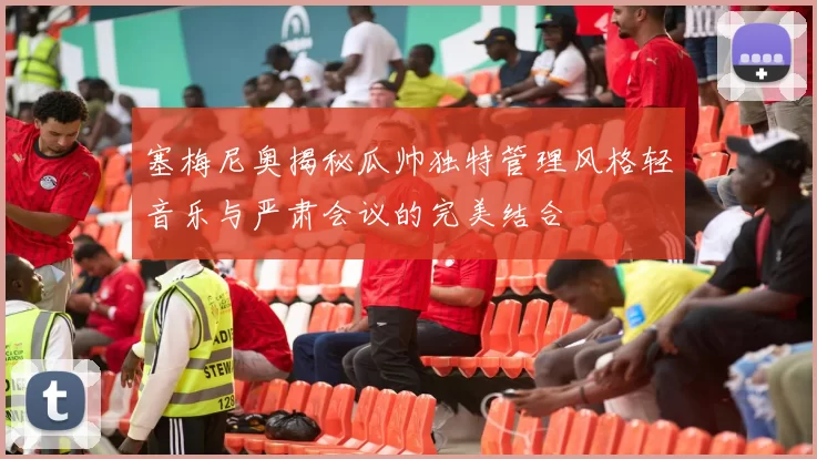 塞梅尼奥揭秘瓜帅独特管理风格轻音乐与严肃会议的完美结合