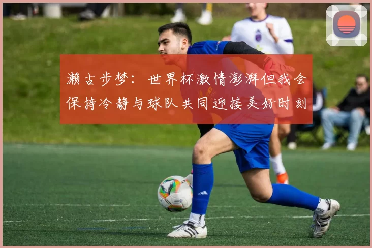 濑古步梦：世界杯激情澎湃但我会保持冷静与球队共同迎接美好时刻