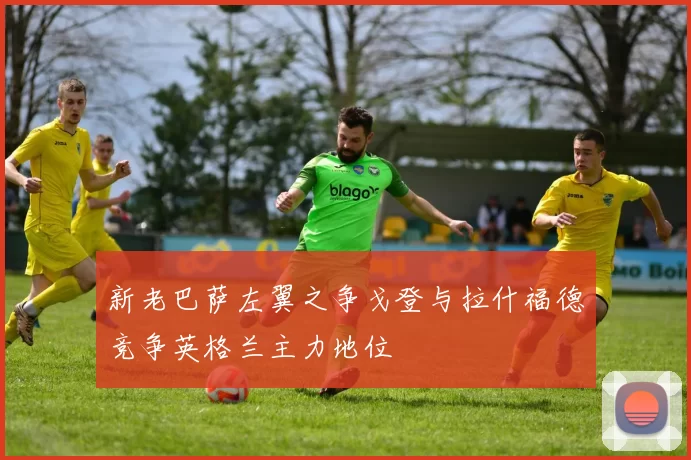 新老巴萨左翼之争戈登与拉什福德竞争英格兰主力地位