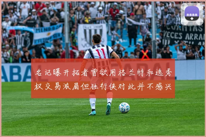 名记曝开拓者曾欲用格兰特和选秀权交易浓眉但独行侠对此并不感兴趣