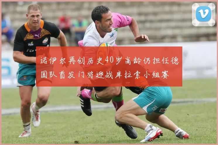 诺伊尔再创历史40岁高龄仍担任德国队首发门将迎战库拉索小组赛