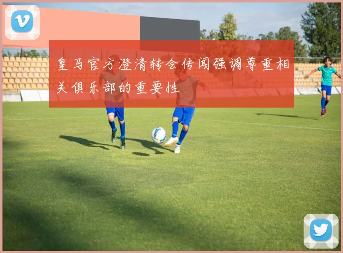 皇马官方澄清转会传闻强调尊重相关俱乐部的重要性