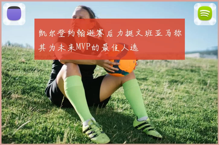 凯尔登约翰逊赛后力挺文班亚马称其为未来MVP的最佳人选