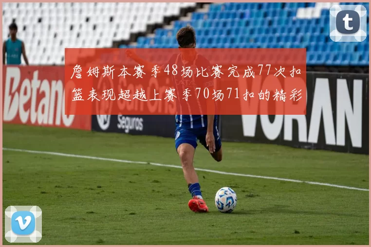 詹姆斯本赛季48场比赛完成77次扣篮表现超越上赛季70场71扣的精彩数据分析