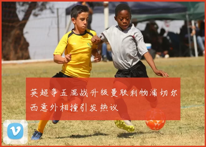 英超争五混战升级曼联利物浦切尔西意外相撞引发热议