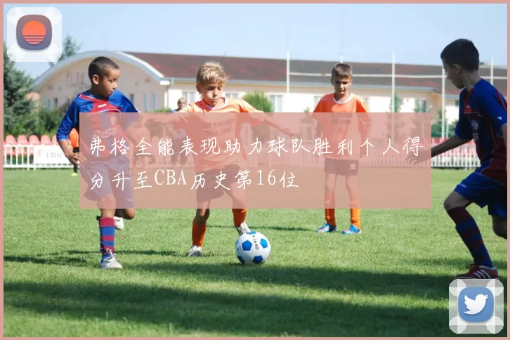 弗格全能表现助力球队胜利个人得分升至CBA历史第16位