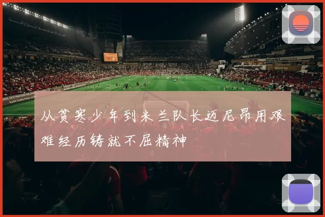 从贫寒少年到米兰队长迈尼昂用艰难经历铸就不屈精神