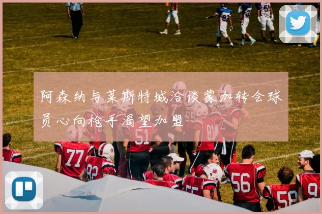 阿森纳与莱斯特城洽谈蒙加转会球员心向枪手渴望加盟