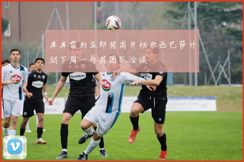 库库雷利亚即将离开切尔西巴萨计划下周一与其团队洽谈