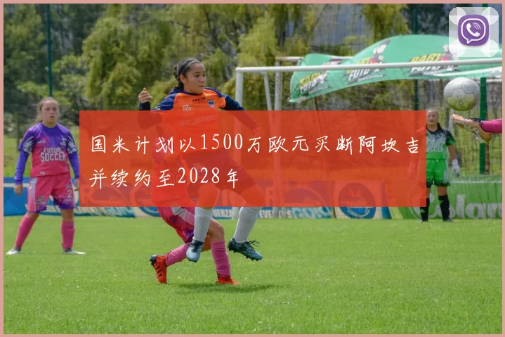 国米计划以1500万欧元买断阿坎吉并续约至2028年