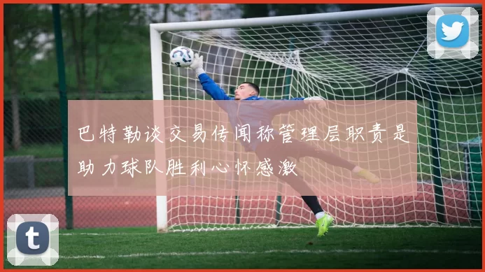 巴特勒谈交易传闻称管理层职责是助力球队胜利心怀感激