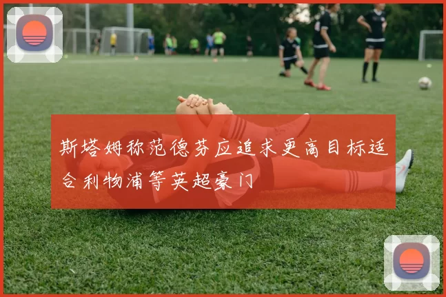 斯塔姆称范德芬应追求更高目标适合利物浦等英超豪门