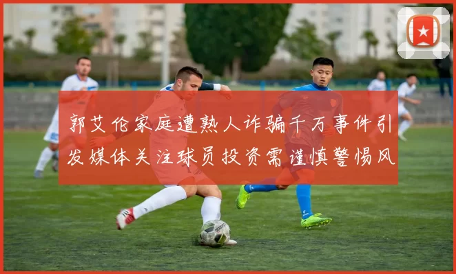 郭艾伦家庭遭熟人诈骗千万事件引发媒体关注球员投资需谨慎警惕风险