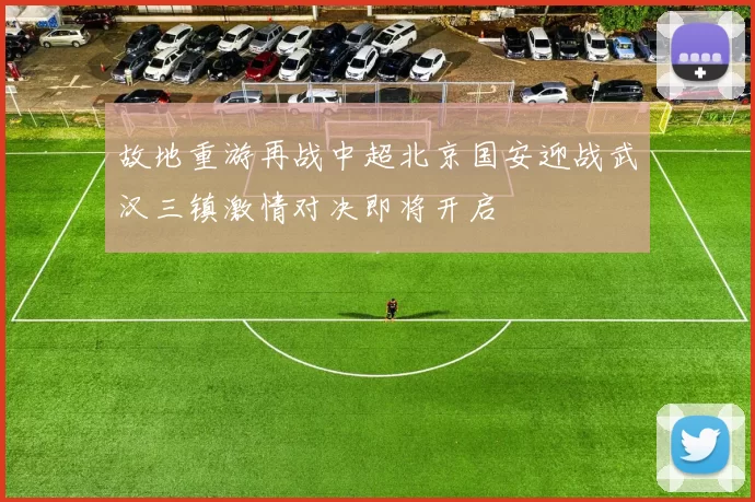 故地重游再战中超北京国安迎战武汉三镇激情对决即将开启